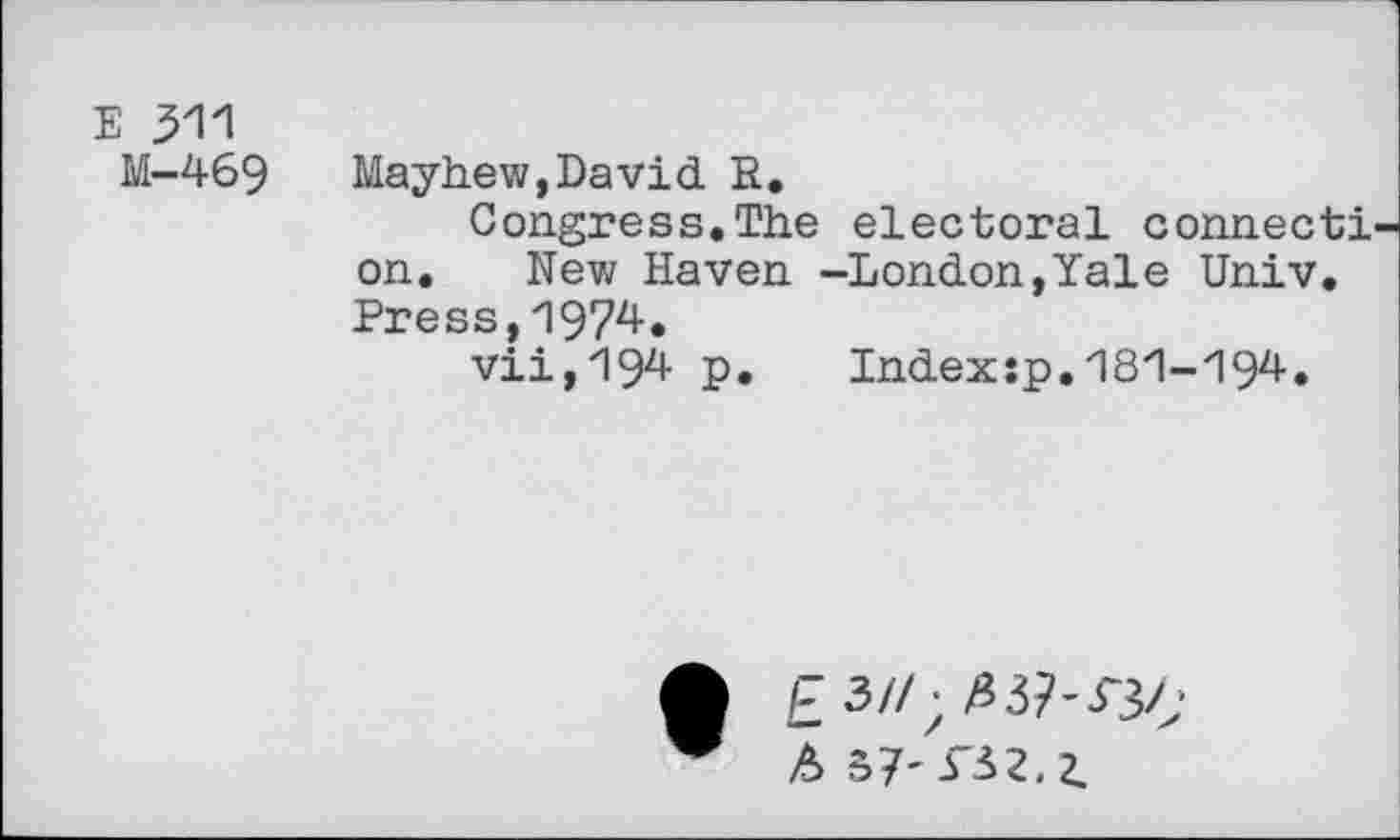 ﻿E 311
M-469 Mayhew,David R.
Congress.The electoral connect! on. New Haven -London,Yale Univ. Press,1974.
viijig^ P» Index:p.181-194.
£ 3//; 337-33/; A 37' r32. z.